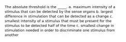 The absolute threshold is the _____. a. maximum intensity of a stimulus that can be detected by the sense organs b. largest difference in stimulation that can be detected as a change c. smallest intensity of a stimulus that must be present for the stimulus to be detected half of the time c. smallest change in stimulation needed in order to discriminate one stimulus from another