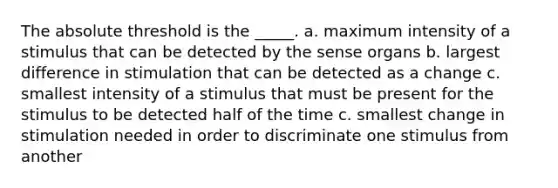 The absolute threshold is the _____. a. maximum intensity of a stimulus that can be detected by the sense organs b. largest difference in stimulation that can be detected as a change c. smallest intensity of a stimulus that must be present for the stimulus to be detected half of the time c. smallest change in stimulation needed in order to discriminate one stimulus from another