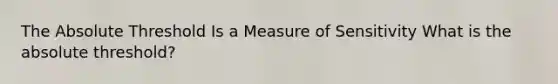 The Absolute Threshold Is a Measure of Sensitivity What is the absolute threshold?