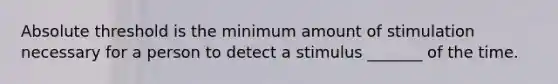 Absolute threshold is the minimum amount of stimulation necessary for a person to detect a stimulus _______ of the time.