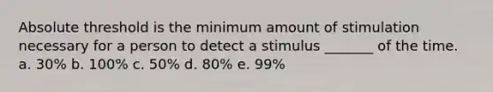 Absolute threshold is the minimum amount of stimulation necessary for a person to detect a stimulus _______ of the time. a. 30% b. 100% c. 50% d. 80% e. 99%