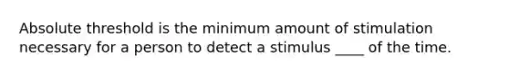 Absolute threshold is the minimum amount of stimulation necessary for a person to detect a stimulus ____ of the time.