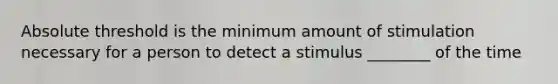 Absolute threshold is the minimum amount of stimulation necessary for a person to detect a stimulus ________ of the time