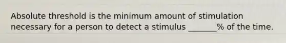 Absolute threshold is the minimum amount of stimulation necessary for a person to detect a stimulus _______% of the time.