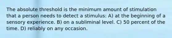 The absolute threshold is the minimum amount of stimulation that a person needs to detect a stimulus: A) at the beginning of a sensory experience. B) on a subliminal level. C) 50 percent of the time. D) reliably on any occasion.