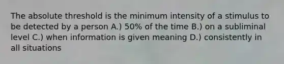 The absolute threshold is the minimum intensity of a stimulus to be detected by a person A.) 50% of the time B.) on a subliminal level C.) when information is given meaning D.) consistently in all situations