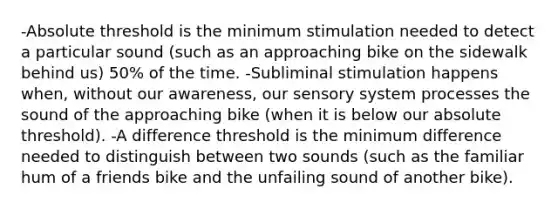 -Absolute threshold is the minimum stimulation needed to detect a particular sound (such as an approaching bike on the sidewalk behind us) 50% of the time. -Subliminal stimulation happens when, without our awareness, our sensory system processes the sound of the approaching bike (when it is below our absolute threshold). -A difference threshold is the minimum difference needed to distinguish between two sounds (such as the familiar hum of a friends bike and the unfailing sound of another bike).