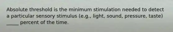 Absolute threshold is the minimum stimulation needed to detect a particular sensory stimulus (e.g., light, sound, pressure, taste) _____ percent of the time.