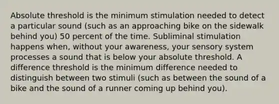 Absolute threshold is the minimum stimulation needed to detect a particular sound (such as an approaching bike on the sidewalk behind you) 50 percent of the time. Subliminal stimulation happens when, without your awareness, your sensory system processes a sound that is below your absolute threshold. A difference threshold is the minimum difference needed to distinguish between two stimuli (such as between the sound of a bike and the sound of a runner coming up behind you).