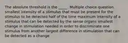 The absolute threshold is the _____. Multiple choice question. smallest intensity of a stimulus that must be present for the stimulus to be detected half of the time maximum intensity of a stimulus that can be detected by the sense organs smallest change in stimulation needed in order to discriminate one stimulus from another largest difference in stimulation that can be detected as a change