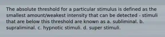 The absolute threshold for a particular stimulus is defined as the smallest amount/weakest intensity that can be detected - stimuli that are below this threshold are known as a. subliminal. b. supraliminal. c. hypnotic stimuli. d. super stimuli.