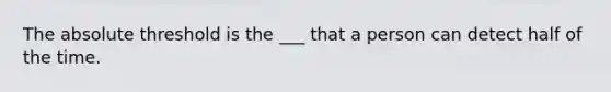 The absolute threshold is the ___ that a person can detect half of the time.