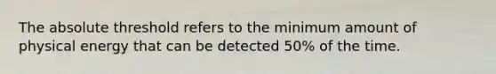 The absolute threshold refers to the minimum amount of physical energy that can be detected 50% of the time.