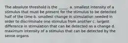 The absolute threshold is the _____. a. smallest intensity of a stimulus that must be present for the stimulus to be detected half of the time b. smallest change in stimulation needed in order to discriminate one stimulus from another c. largest difference in stimulation that can be detected as a change d. maximum intensity of a stimulus that can be detected by the sense organs