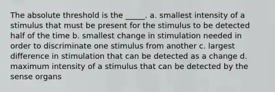 The absolute threshold is the _____. a. smallest intensity of a stimulus that must be present for the stimulus to be detected half of the time b. smallest change in stimulation needed in order to discriminate one stimulus from another c. largest difference in stimulation that can be detected as a change d. maximum intensity of a stimulus that can be detected by the sense organs