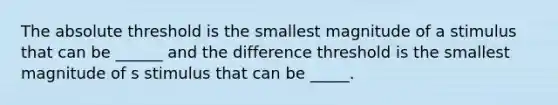 The absolute threshold is the smallest magnitude of a stimulus that can be ______ and the difference threshold is the smallest magnitude of s stimulus that can be _____.