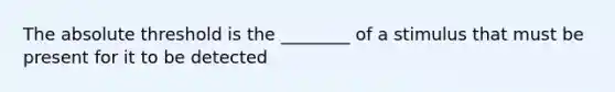 The absolute threshold is the ________ of a stimulus that must be present for it to be detected