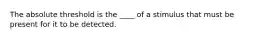 The absolute threshold is the ____ of a stimulus that must be present for it to be detected.