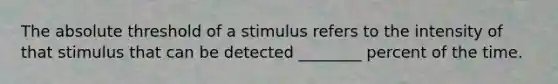 The absolute threshold of a stimulus refers to the intensity of that stimulus that can be detected ________ percent of the time.