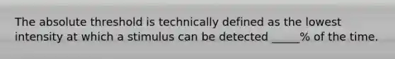 The absolute threshold is technically defined as the lowest intensity at which a stimulus can be detected _____% of the time.