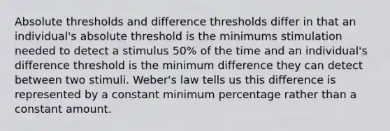 Absolute thresholds and difference thresholds differ in that an individual's absolute threshold is the minimums stimulation needed to detect a stimulus 50% of the time and an individual's difference threshold is the minimum difference they can detect between two stimuli. Weber's law tells us this difference is represented by a constant minimum percentage rather than a constant amount.