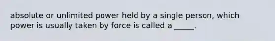 absolute or unlimited power held by a single person, which power is usually taken by force is called a _____.