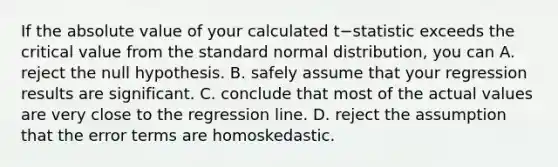 If the <a href='https://www.questionai.com/knowledge/kbbTh4ZPeb-absolute-value' class='anchor-knowledge'>absolute value</a> of your calculated t−statistic exceeds the critical value from the standard normal​ distribution, you can A. reject the null hypothesis. B. safely assume that your regression results are significant. C. conclude that most of the actual values are very close to the regression line. D. reject the assumption that the error terms are homoskedastic.