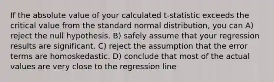 If the absolute value of your calculated t-statistic exceeds the critical value from the standard normal distribution, you can A) reject the null hypothesis. B) safely assume that your regression results are significant. C) reject the assumption that the error terms are homoskedastic. D) conclude that most of the actual values are very close to the regression line