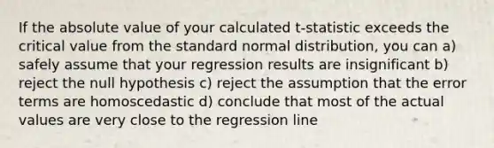 If the <a href='https://www.questionai.com/knowledge/kbbTh4ZPeb-absolute-value' class='anchor-knowledge'>absolute value</a> of your calculated t-statistic exceeds the critical value from the standard normal distribution, you can a) safely assume that your regression results are insignificant b) reject the null hypothesis c) reject the assumption that the error terms are homoscedastic d) conclude that most of the actual values are very close to the regression line