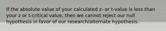 If the absolute value of your calculated z- or t-value is less than your z or t-critical value, then we cannot reject our null hypothesis in favor of our research/alternate hypothesis.