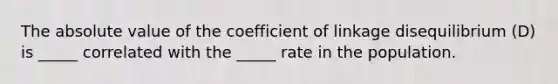 The absolute value of the coefficient of linkage disequilibrium (D) is _____ correlated with the _____ rate in the population.