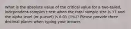 What is the absolute value of the critical value for a two-tailed, independent-samples t test when the total sample size is 37 and the alpha level (or p-level) is 0.01 (1%)? Please provide three decimal places when typing your answer.