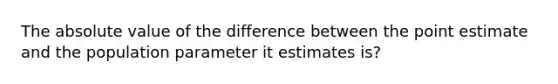 The absolute value of the difference between the point estimate and the population parameter it estimates is?