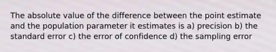 The absolute value of the difference between the point estimate and the population parameter it estimates is a) precision b) the standard error c) the error of confidence d) the sampling error