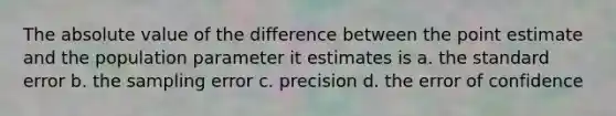 The absolute value of the difference between the point estimate and the population parameter it estimates is a. the standard error b. the sampling error c. precision d. the error of confidence