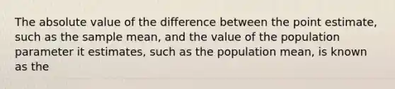 The absolute value of the difference between the point estimate, such as the sample mean, and the value of the population parameter it estimates, such as the population mean, is known as the