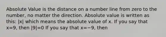 Absolute Value is the distance on a number line from zero to the number, no matter the direction. Absolute value is written as this: |x| which means the absolute value of x. If you say that x=9, then |9|=0 If you say that x=−9, then