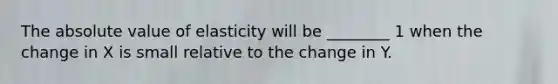 The absolute value of elasticity will be ________ 1 when the change in X is small relative to the change in Y.