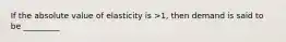 If the absolute value of elasticity is >1, then demand is said to be _________