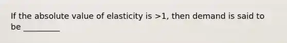 If the absolute value of elasticity is >1, then demand is said to be _________