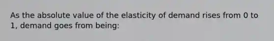 As the <a href='https://www.questionai.com/knowledge/kbbTh4ZPeb-absolute-value' class='anchor-knowledge'>absolute value</a> of the elasticity of demand rises from 0 to 1, demand goes from being: