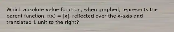 Which absolute value function, when graphed, represents the parent function, f(x) = |x|, reflected over the x-axis and translated 1 unit to the right?