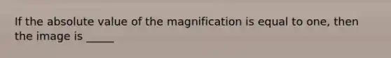 If the absolute value of the magnification is equal to one, then the image is _____