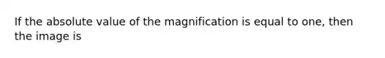 If the absolute value of the magnification is equal to one, then the image is