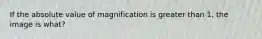 If the absolute value of magnification is greater than 1, the image is what?