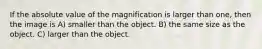 If the absolute value of the magnification is larger than one, then the image is A) smaller than the object. B) the same size as the object. C) larger than the object.