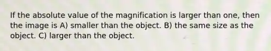 If the absolute value of the magnification is larger than one, then the image is A) smaller than the object. B) the same size as the object. C) larger than the object.