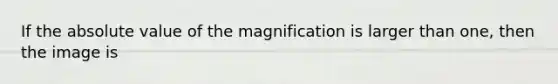 If the absolute value of the magnification is larger than one, then the image is