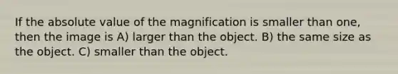 If the absolute value of the magnification is smaller than one, then the image is A) larger than the object. B) the same size as the object. C) smaller than the object.