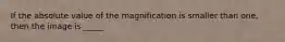 If the absolute value of the magnification is smaller than one, then the image is _____